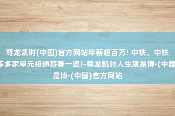 尊龙凯时(中国)官方网站年薪超百万! 中铁、中铁建、中车等多家单元相通薪酬一览!-尊龙凯时人生就是博·(中国)官方网站