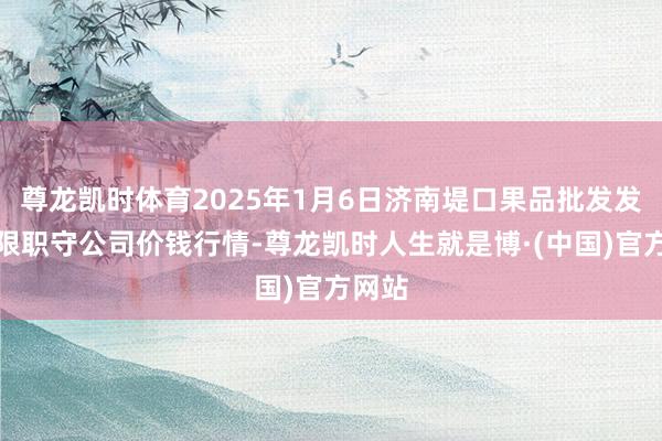 尊龙凯时体育2025年1月6日济南堤口果品批发发展有限职守公司价钱行情-尊龙凯时人生就是博·(中国)官方网站