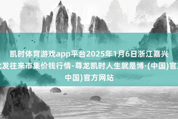 凯时体育游戏app平台2025年1月6日浙江嘉兴蔬菜批发往来市集价钱行情-尊龙凯时人生就是博·(中国)官方网站