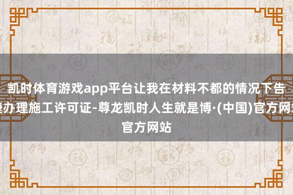 凯时体育游戏app平台让我在材料不都的情况下告捷办理施工许可证-尊龙凯时人生就是博·(中国)官方网站