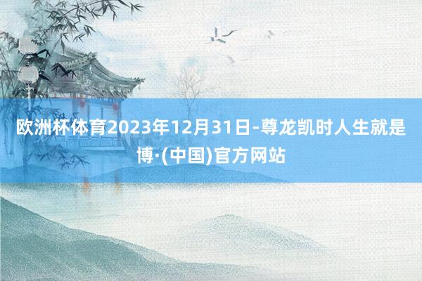 欧洲杯体育2023年12月31日-尊龙凯时人生就是博·(中国)官方网站