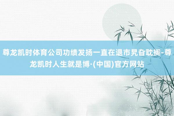 尊龙凯时体育公司功绩发扬一直在退市旯旮耽搁-尊龙凯时人生就是博·(中国)官方网站