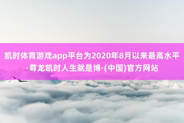 凯时体育游戏app平台为2020年8月以来最高水平-尊龙凯时人生就是博·(中国)官方网站