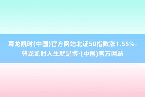 尊龙凯时(中国)官方网站北证50指数涨1.55%-尊龙凯时人生就是博·(中国)官方网站