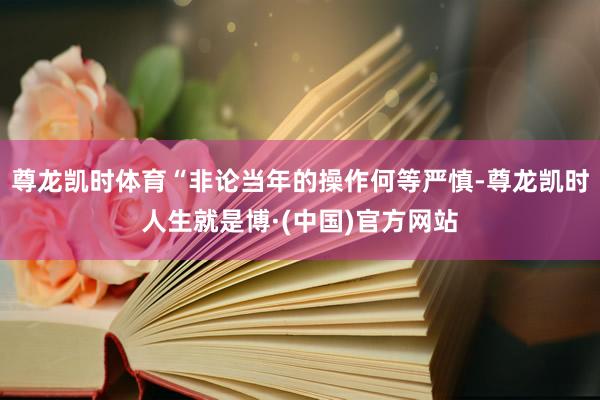 尊龙凯时体育“非论当年的操作何等严慎-尊龙凯时人生就是博·(中国)官方网站