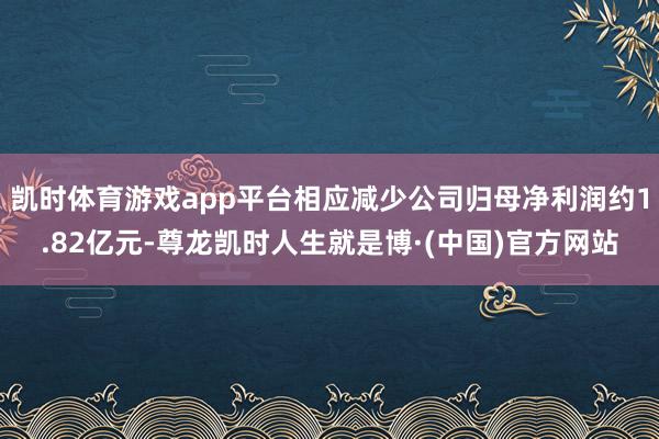 凯时体育游戏app平台相应减少公司归母净利润约1.82亿元-尊龙凯时人生就是博·(中国)官方网站