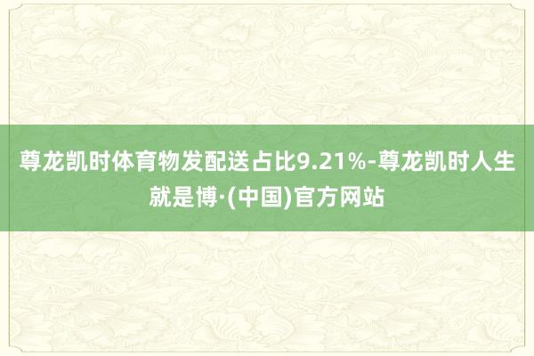 尊龙凯时体育物发配送占比9.21%-尊龙凯时人生就是博·(中国)官方网站