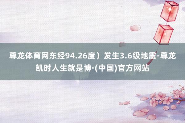 尊龙体育网东经94.26度）发生3.6级地震-尊龙凯时人生就是博·(中国)官方网站