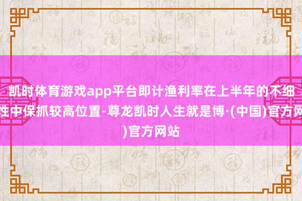 凯时体育游戏app平台即计渔利率在上半年的不细目性中保抓较高位置-尊龙凯时人生就是博·(中国)官方网站