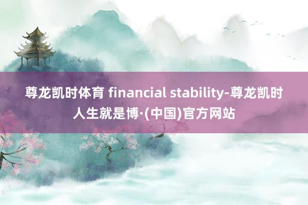 尊龙凯时体育 financial stability-尊龙凯时人生就是博·(中国)官方网站