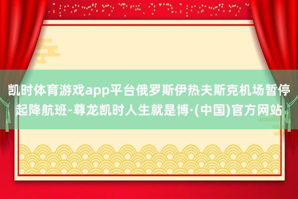 凯时体育游戏app平台俄罗斯伊热夫斯克机场暂停起降航班-尊龙凯时人生就是博·(中国)官方网站