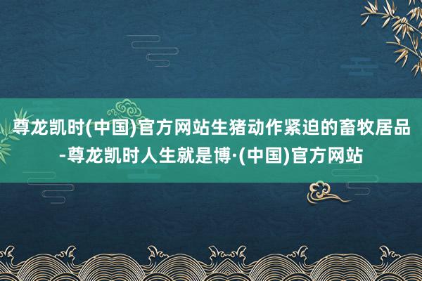 尊龙凯时(中国)官方网站生猪动作紧迫的畜牧居品-尊龙凯时人生就是博·(中国)官方网站