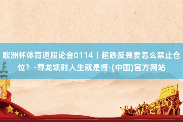 欧洲杯体育道股论金0114丨超跌反弹要怎么禁止仓位？-尊龙凯时人生就是博·(中国)官方网站