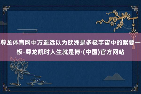 尊龙体育网中方遥远以为欧洲是多极宇宙中的紧要一极-尊龙凯时人生就是博·(中国)官方网站