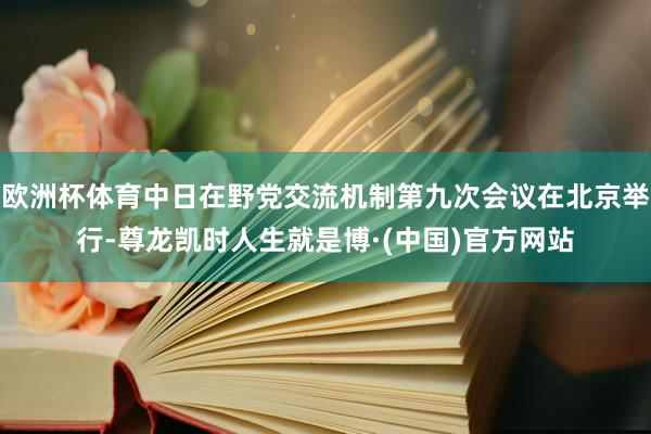 欧洲杯体育中日在野党交流机制第九次会议在北京举行-尊龙凯时人生就是博·(中国)官方网站