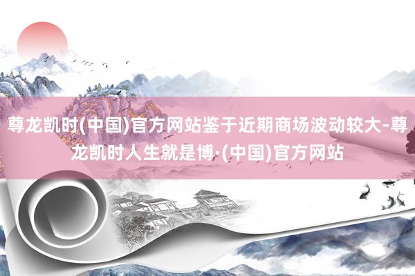 尊龙凯时(中国)官方网站鉴于近期商场波动较大-尊龙凯时人生就是博·(中国)官方网站