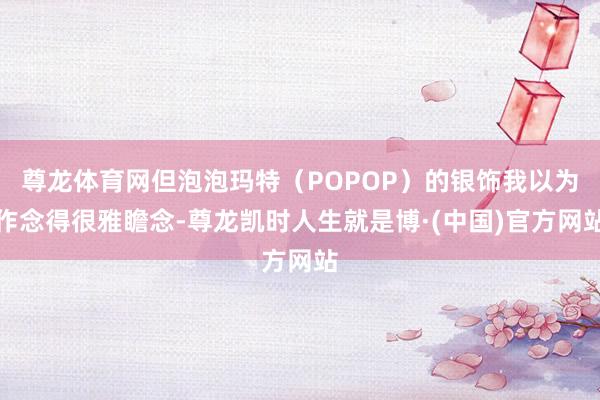 尊龙体育网但泡泡玛特（POPOP）的银饰我以为作念得很雅瞻念-尊龙凯时人生就是博·(中国)官方网站