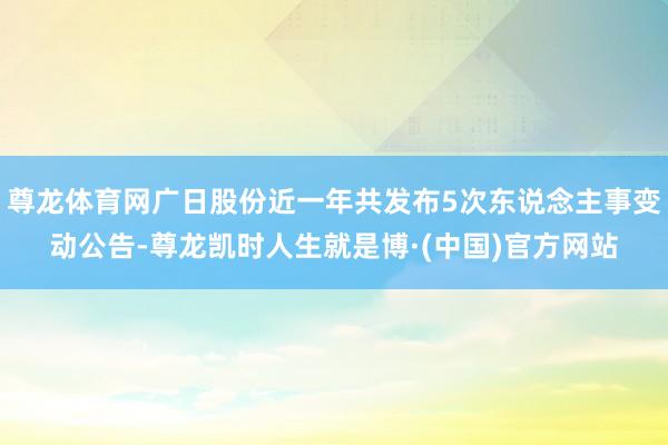 尊龙体育网广日股份近一年共发布5次东说念主事变动公告-尊龙凯时人生就是博·(中国)官方网站
