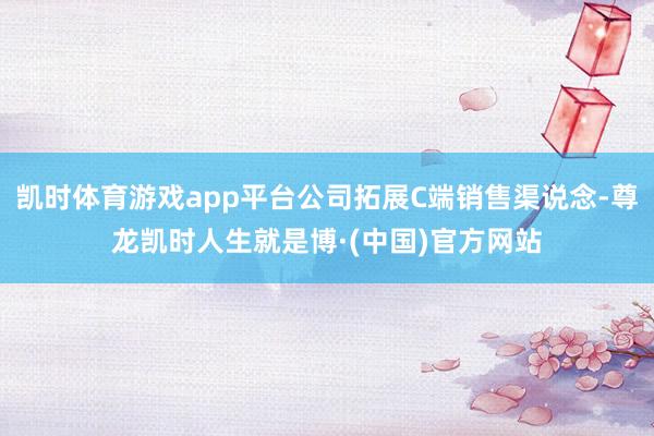 凯时体育游戏app平台公司拓展C端销售渠说念-尊龙凯时人生就是博·(中国)官方网站