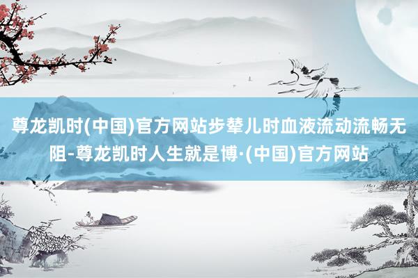 尊龙凯时(中国)官方网站步辇儿时血液流动流畅无阻-尊龙凯时人生就是博·(中国)官方网站