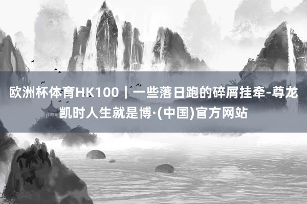 欧洲杯体育HK100｜一些落日跑的碎屑挂牵-尊龙凯时人生就是博·(中国)官方网站