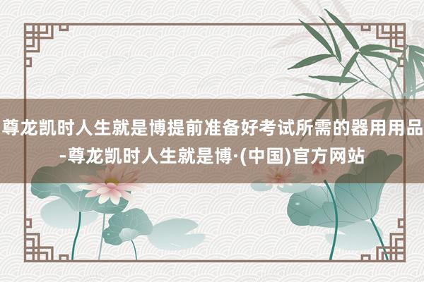 尊龙凯时人生就是博提前准备好考试所需的器用用品-尊龙凯时人生就是博·(中国)官方网站