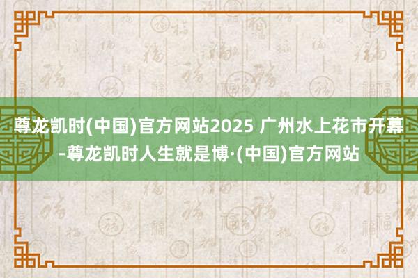 尊龙凯时(中国)官方网站2025 广州水上花市开幕-尊龙凯时人生就是博·(中国)官方网站