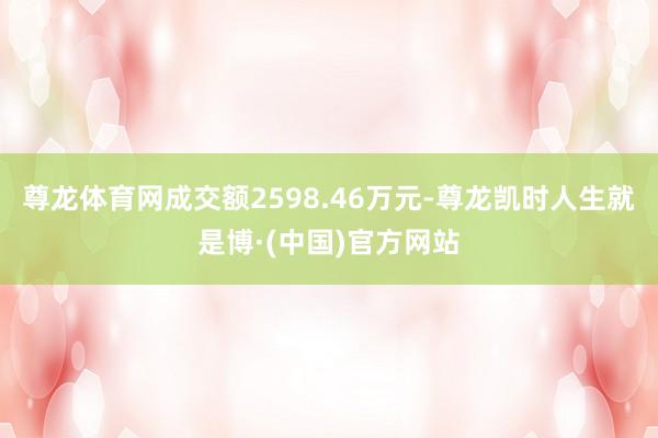 尊龙体育网成交额2598.46万元-尊龙凯时人生就是博·(中国)官方网站