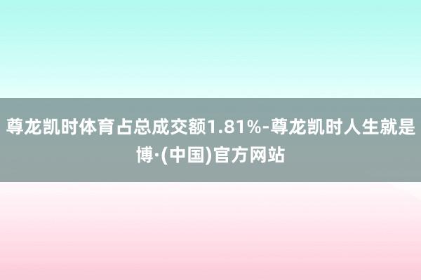 尊龙凯时体育占总成交额1.81%-尊龙凯时人生就是博·(中国)官方网站