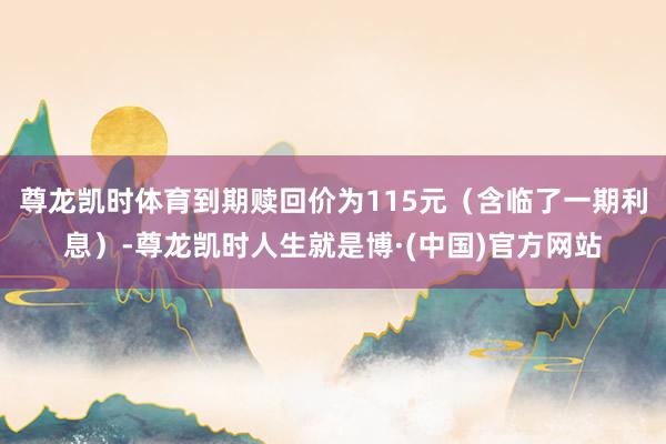 尊龙凯时体育到期赎回价为115元（含临了一期利息）-尊龙凯时人生就是博·(中国)官方网站