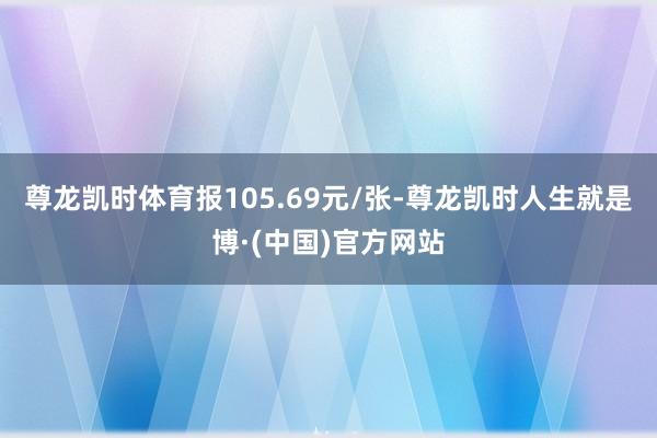 尊龙凯时体育报105.69元/张-尊龙凯时人生就是博·(中国)官方网站