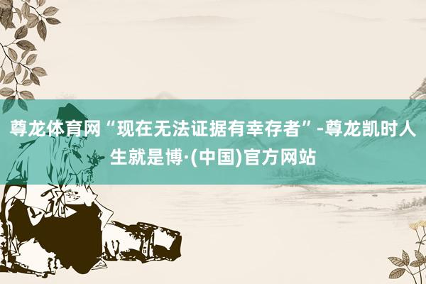 尊龙体育网“现在无法证据有幸存者”-尊龙凯时人生就是博·(中国)官方网站