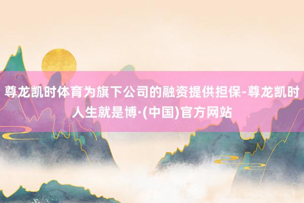 尊龙凯时体育为旗下公司的融资提供担保-尊龙凯时人生就是博·(中国)官方网站