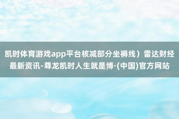 凯时体育游戏app平台核减部分坐褥线）雷达财经最新资讯-尊龙凯时人生就是博·(中国)官方网站