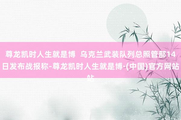 尊龙凯时人生就是博  乌克兰武装队列总照管部14日发布战报称-尊龙凯时人生就是博·(中国)官方网站