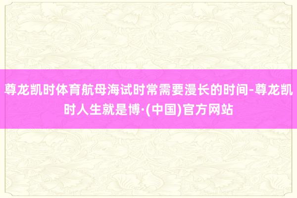 尊龙凯时体育航母海试时常需要漫长的时间-尊龙凯时人生就是博·(中国)官方网站