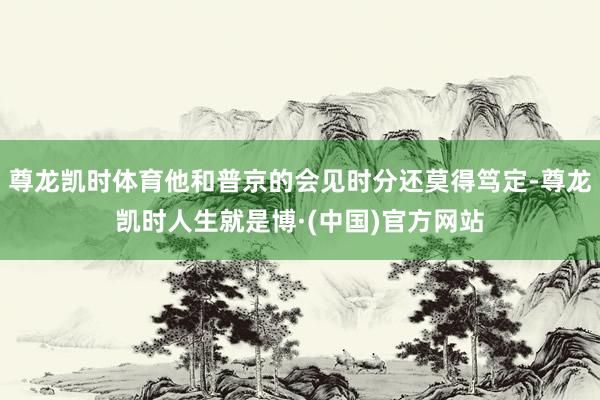 尊龙凯时体育他和普京的会见时分还莫得笃定-尊龙凯时人生就是博·(中国)官方网站