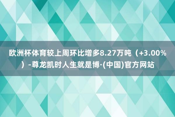 欧洲杯体育较上周环比增多8.27万吨（+3.00%）-尊龙凯时人生就是博·(中国)官方网站