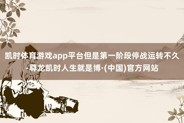 凯时体育游戏app平台但是第一阶段停战运转不久-尊龙凯时人生就是博·(中国)官方网站