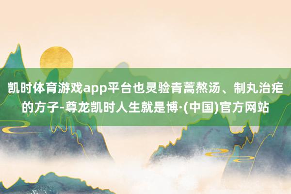 凯时体育游戏app平台也灵验青蒿熬汤、制丸治疟的方子-尊龙凯时人生就是博·(中国)官方网站