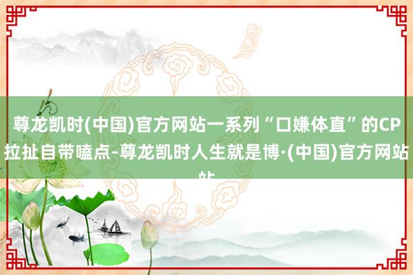 尊龙凯时(中国)官方网站一系列“口嫌体直”的CP拉扯自带嗑点-尊龙凯时人生就是博·(中国)官方网站