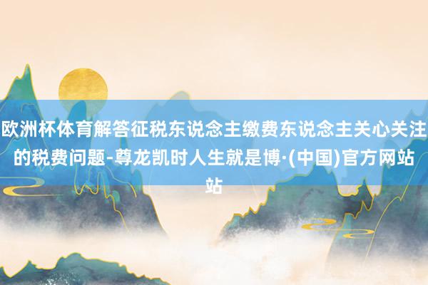 欧洲杯体育解答征税东说念主缴费东说念主关心关注的税费问题-尊龙凯时人生就是博·(中国)官方网站
