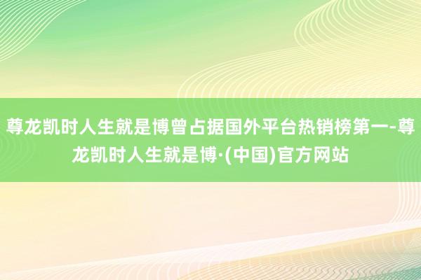 尊龙凯时人生就是博曾占据国外平台热销榜第一-尊龙凯时人生就是博·(中国)官方网站