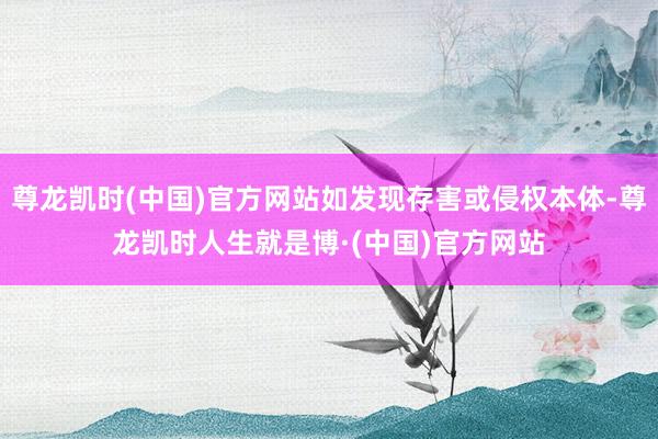 尊龙凯时(中国)官方网站如发现存害或侵权本体-尊龙凯时人生就是博·(中国)官方网站