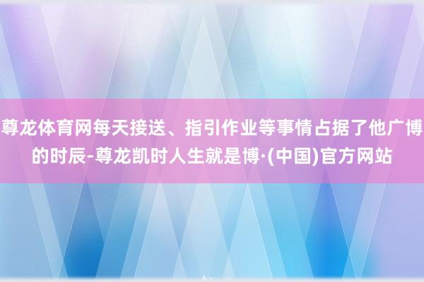 尊龙体育网每天接送、指引作业等事情占据了他广博的时辰-尊龙凯时人生就是博·(中国)官方网站