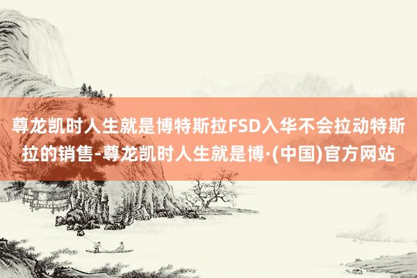 尊龙凯时人生就是博特斯拉FSD入华不会拉动特斯拉的销售-尊龙凯时人生就是博·(中国)官方网站
