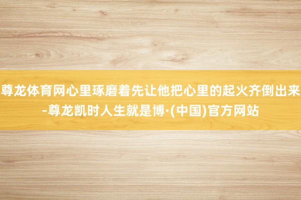 尊龙体育网心里琢磨着先让他把心里的起火齐倒出来-尊龙凯时人生就是博·(中国)官方网站