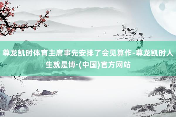 尊龙凯时体育主席事先安排了会见算作-尊龙凯时人生就是博·(中国)官方网站