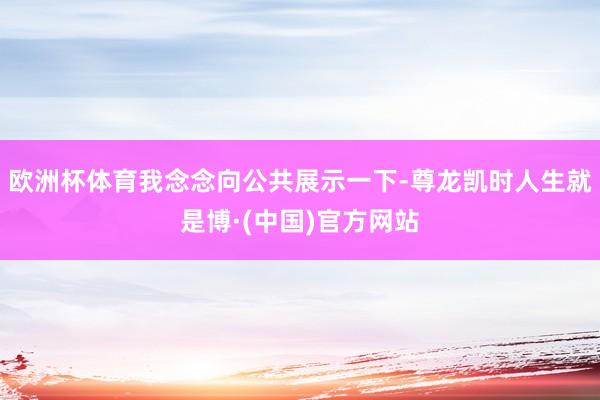 欧洲杯体育我念念向公共展示一下-尊龙凯时人生就是博·(中国)官方网站