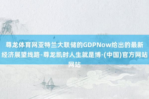 尊龙体育网亚特兰大联储的GDPNow给出的最新经济展望线路-尊龙凯时人生就是博·(中国)官方网站